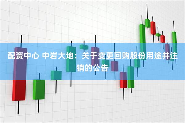 配资中心 中岩大地：关于变更回购股份用途并注销的公告