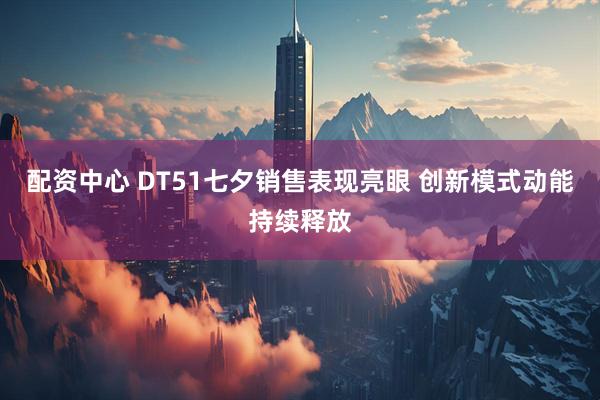 配资中心 DT51七夕销售表现亮眼 创新模式动能持续释放