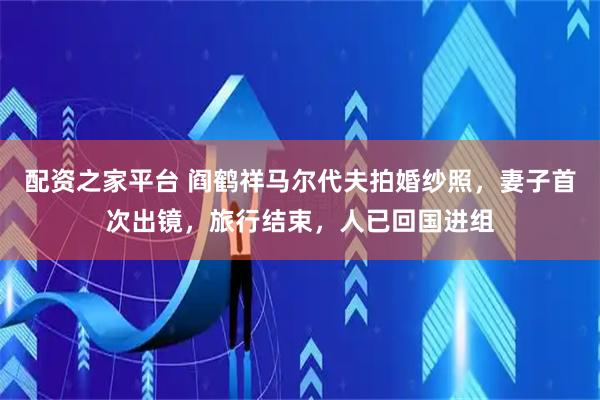 配资之家平台 阎鹤祥马尔代夫拍婚纱照，妻子首次出镜，旅行结束，人已回国进组