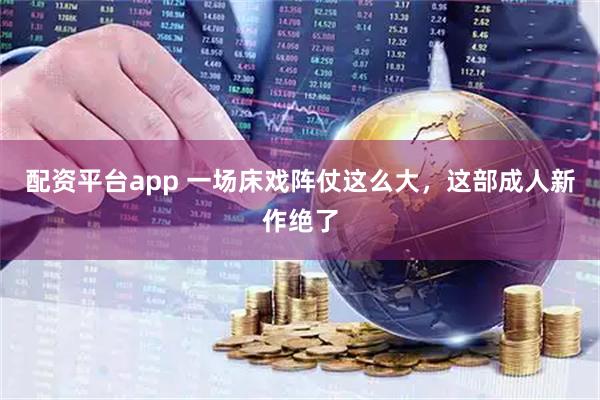 配资平台app 一场床戏阵仗这么大，这部成人新作绝了