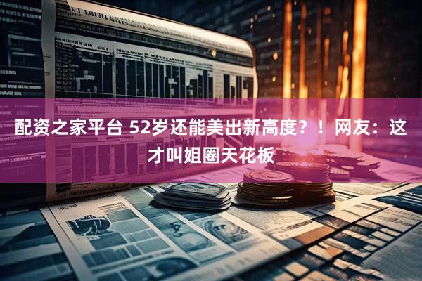 配资之家平台 52岁还能美出新高度？！网友：这才叫姐圈天花板