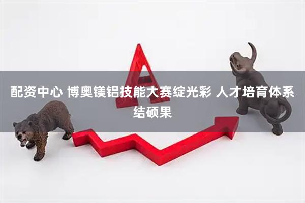 配资中心 博奥镁铝技能大赛绽光彩 人才培育体系结硕果