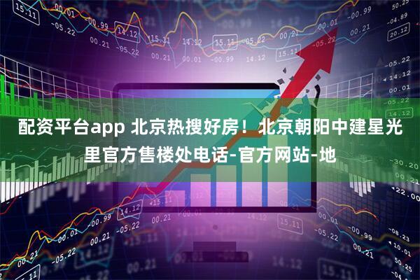 配资平台app 北京热搜好房！北京朝阳中建星光里官方售楼处电话-官方网站-地