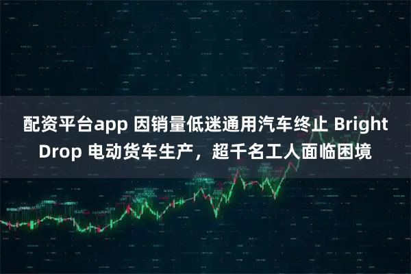 配资平台app 因销量低迷通用汽车终止 BrightDrop 电动货车生产,超千名工人面临困境