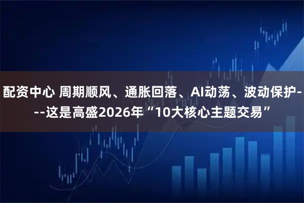 配资中心 周期顺风、通胀回落、AI动荡、波动保护---这是高盛2026年“10大核心主题交易”