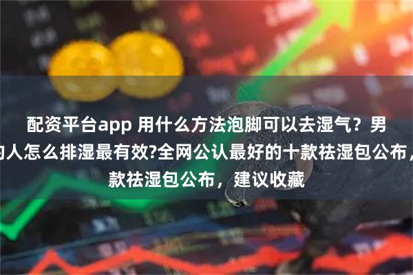 配资平台app 用什么方法泡脚可以去湿气？男人湿气重的人怎么排湿最有效?全网公认最好的十款祛湿包公布，建议收藏
