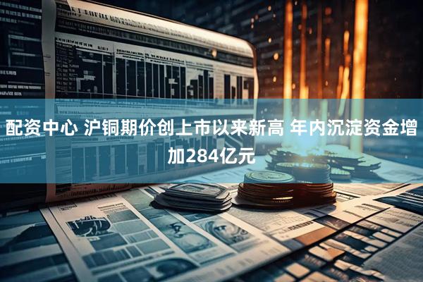 配资中心 沪铜期价创上市以来新高 年内沉淀资金增加284亿元