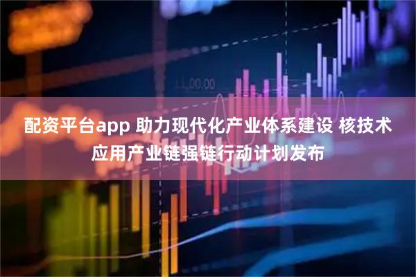 配资平台app 助力现代化产业体系建设 核技术应用产业链强链行动计划发布