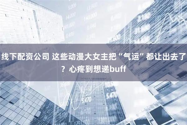 线下配资公司 这些动漫大女主把“气运”都让出去了？心疼到想递buff