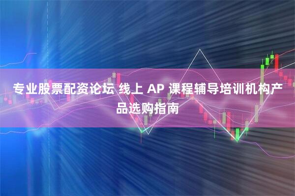 专业股票配资论坛 线上 AP 课程辅导培训机构产品选购指南