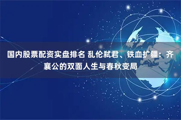 国内股票配资实盘排名 乱伦弑君、铁血扩疆：齐襄公的双面人生与春秋变局