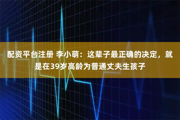 配资平台注册 李小萌：这辈子最正确的决定，就是在39岁高龄为普通丈夫生孩子