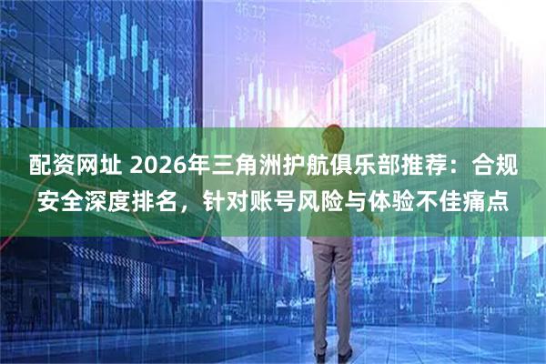 配资网址 2026年三角洲护航俱乐部推荐：合规安全深度排名，针对账号风险与体验不佳痛点