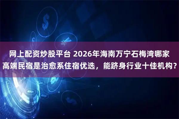 网上配资炒股平台 2026年海南万宁石梅湾哪家高端民宿是治愈系住宿优选，能跻身行业十佳机构？