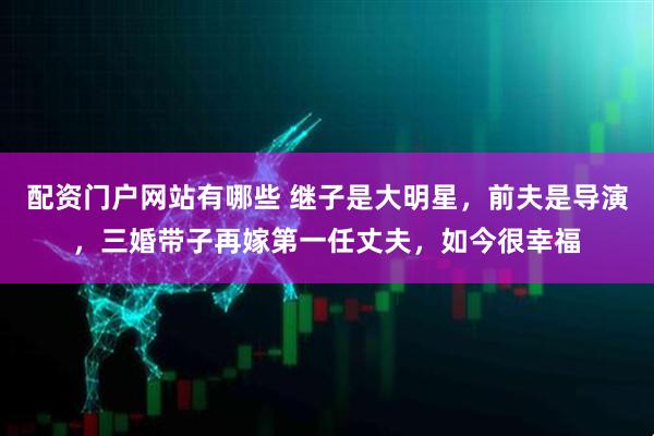 配资门户网站有哪些 继子是大明星，前夫是导演，三婚带子再嫁第一任丈夫，如今很幸福