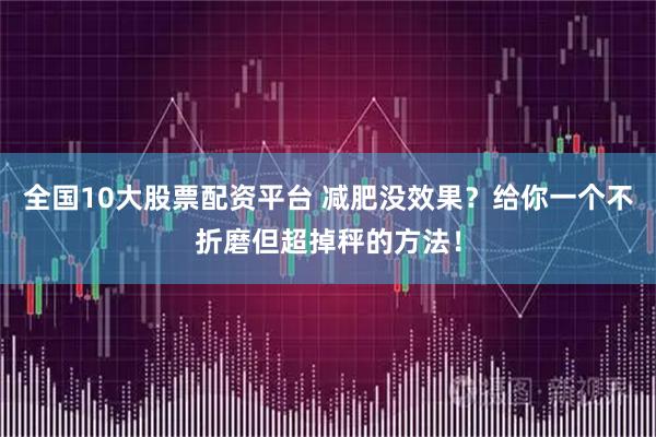 全国10大股票配资平台 减肥没效果？给你一个不折磨但超掉秤的方法！