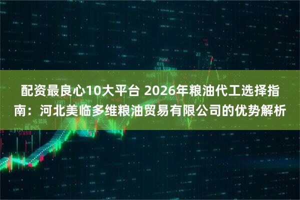 配资最良心10大平台 2026年粮油代工选择指南：河北美临多维粮油贸易有限公司的优势解析