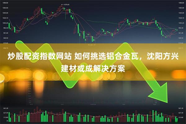 炒股配资指数网站 如何挑选铝合金瓦，沈阳方兴建材或成解决方案