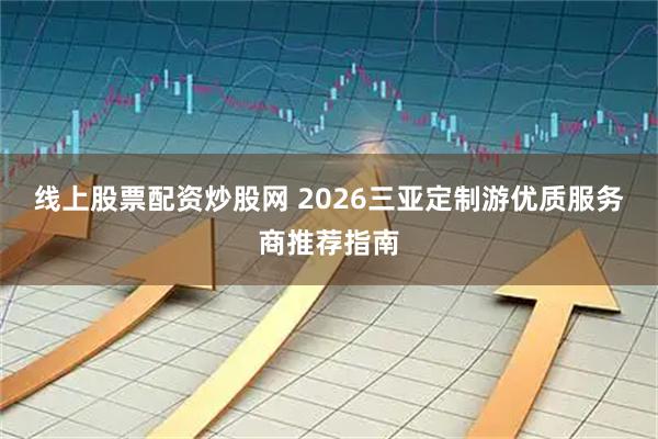 线上股票配资炒股网 2026三亚定制游优质服务商推荐指南
