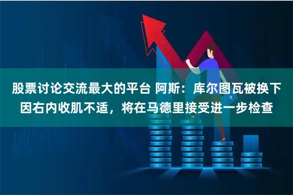 股票讨论交流最大的平台 阿斯：库尔图瓦被换下因右内收肌不适，将在马德里接受进一步检查
