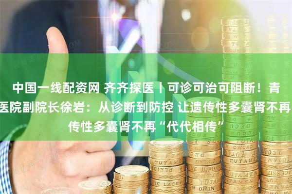 中国一线配资网 齐齐探医丨可诊可治可阻断！青岛大学附属医院副院长徐岩：从诊断到防控 让遗传性多囊肾不再“代代相传”
