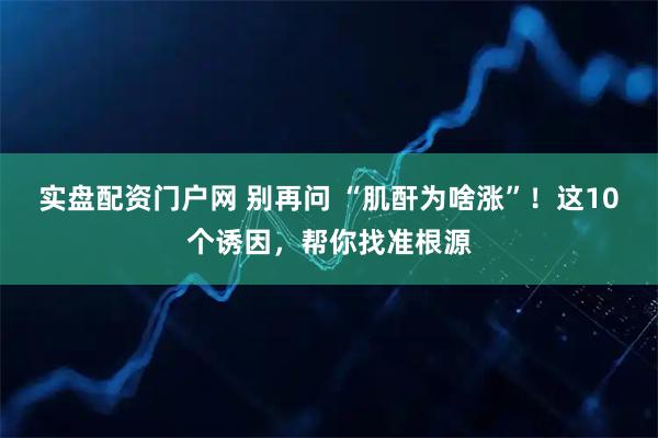 实盘配资门户网 别再问 “肌酐为啥涨”！这10个诱因，帮你找准根源