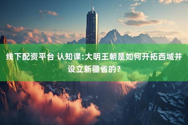 线下配资平台 认知课:大明王朝是如何开拓西域并设立新疆省的？