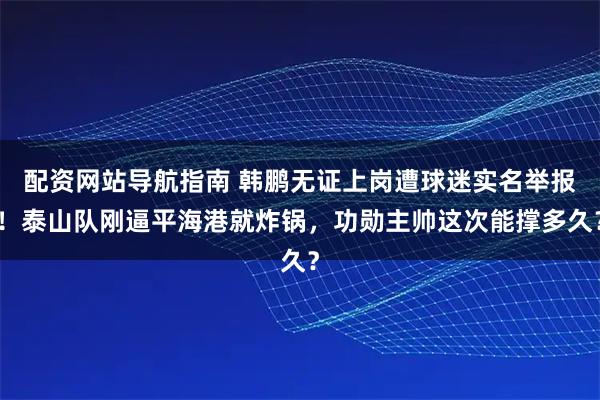配资网站导航指南 韩鹏无证上岗遭球迷实名举报！泰山队刚逼平海港就炸锅，功勋主帅这次能撑多久？