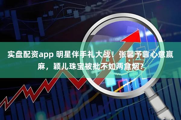 实盘配资app 明星伴手礼大战！张馨予靠心意赢麻，颖儿珠宝被批不如两盒烟？