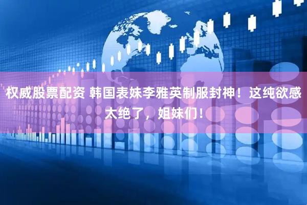 权威股票配资 韩国表妹李雅英制服封神！这纯欲感太绝了，姐妹们！