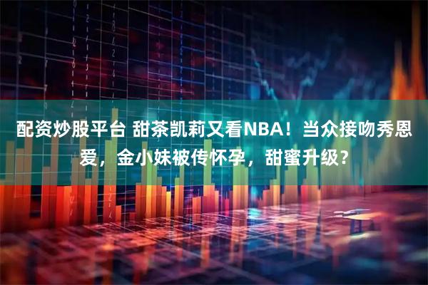 配资炒股平台 甜茶凯莉又看NBA！当众接吻秀恩爱，金小妹被传怀孕，甜蜜升级？
