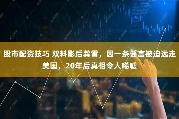 股市配资技巧 双料影后龚雪，因一条谣言被迫远走美国，20年后真相令人唏嘘