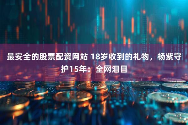 最安全的股票配资网站 18岁收到的礼物，杨紫守护15年：全网泪目