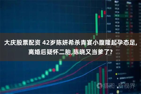 大庆股票配资 42岁陈妍希杀青宴小腹隆起孕态足,离婚后疑怀二胎,陈晓又当爹了?