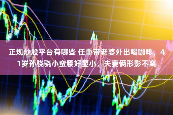 正规炒股平台有哪些 任重带老婆外出喝咖啡，41岁孙骁骁小蛮腰好显小，夫妻俩形影不离