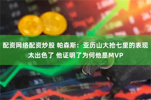 配资网络配资炒股 帕森斯：亚历山大抢七里的表现太出色了 他证明了为何他是MVP