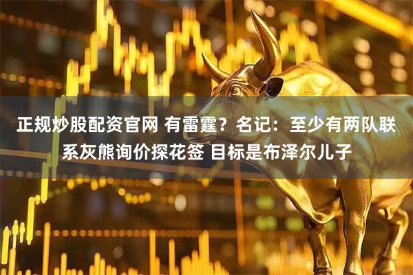 正规炒股配资官网 有雷霆？名记：至少有两队联系灰熊询价探花签 目标是布泽尔儿子