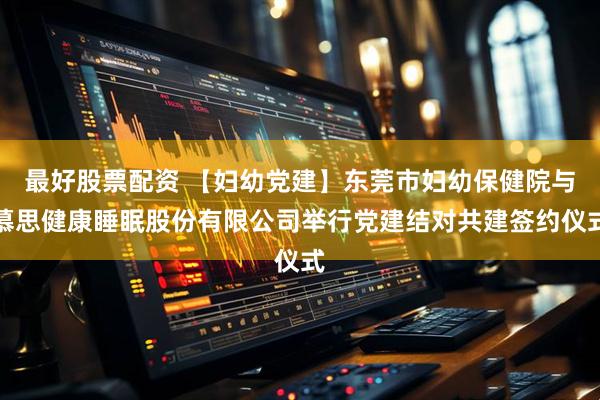 最好股票配资 【妇幼党建】东莞市妇幼保健院与慕思健康睡眠股份有限公司举行党建结对共建签约仪式