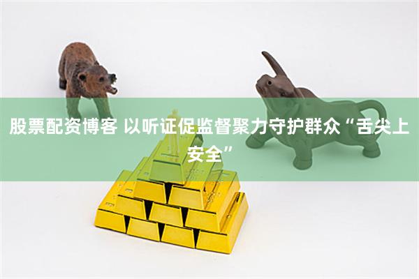 股票配资博客 以听证促监督聚力守护群众“舌尖上安全”