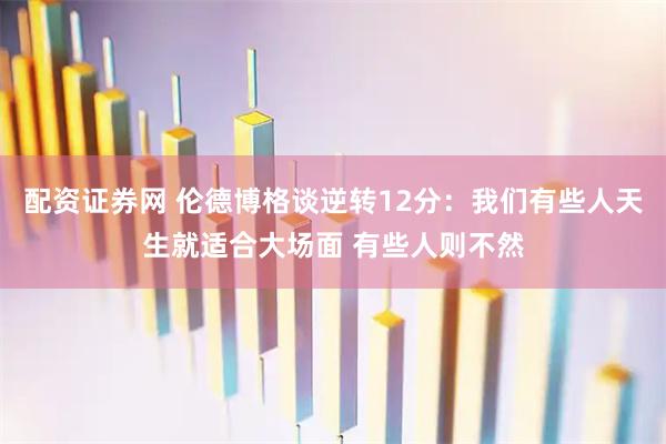 配资证券网 伦德博格谈逆转12分：我们有些人天生就适合大场面 有些人则不然