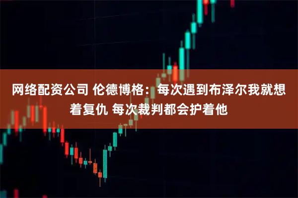 网络配资公司 伦德博格：每次遇到布泽尔我就想着复仇 每次裁判都会护着他
