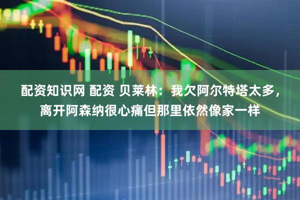 配资知识网 配资 贝莱林:我欠阿尔特塔太多,离开阿森纳很心痛但那里依然像家一样